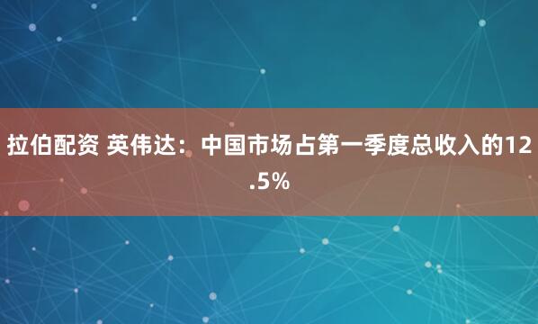 拉伯配资 英伟达：中国市场占第一季度总收入的12.5%