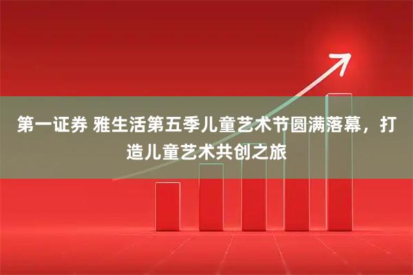 第一证券 雅生活第五季儿童艺术节圆满落幕，打造儿童艺术共创之旅
