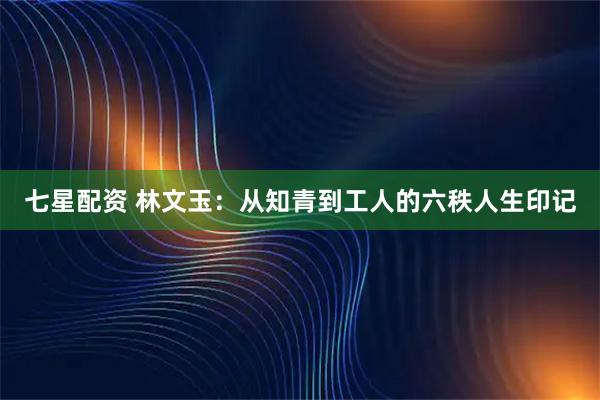 七星配资 林文玉：从知青到工人的六秩人生印记