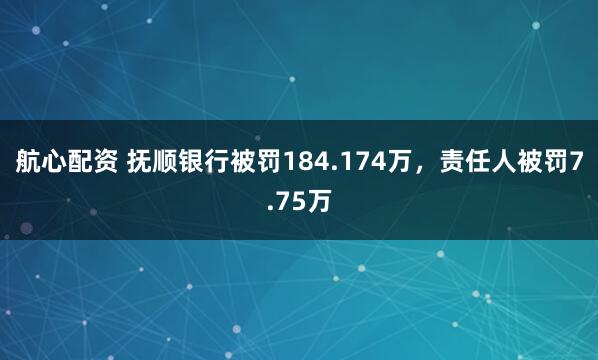 航心配资 抚顺银行被罚184.174万，责任人被罚7.75万