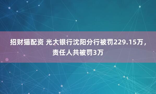 招财猫配资 光大银行沈阳分行被罚229.15万，责任人共被罚3万