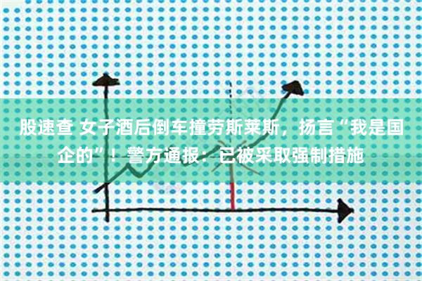 股速查 女子酒后倒车撞劳斯莱斯，扬言“我是国企的”！警方通报：已被采取强制措施