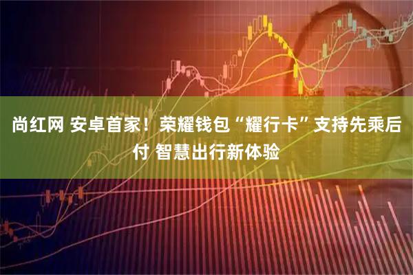 尚红网 安卓首家！荣耀钱包“耀行卡”支持先乘后付 智慧出行新体验