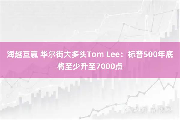 海越互赢 华尔街大多头Tom Lee：标普500年底将至少升至7000点