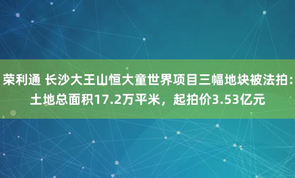 荣利通 长沙大王山恒大童世界项目三幅地块被法拍：土地总面积17.2万平米，起拍价3.53亿元