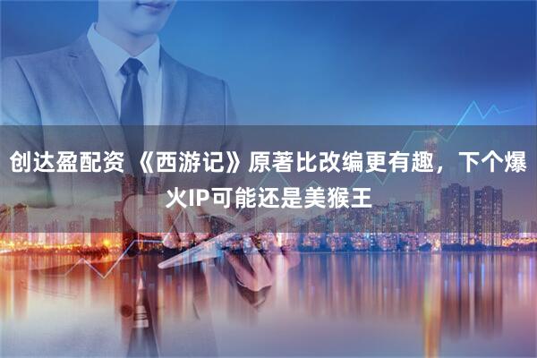 创达盈配资 《西游记》原著比改编更有趣，下个爆火IP可能还是美猴王