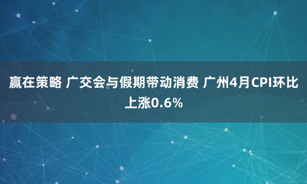 赢在策略 广交会与假期带动消费 广州4月CPI环比上涨0.6%