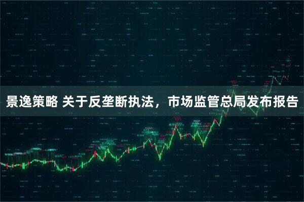 景逸策略 关于反垄断执法，市场监管总局发布报告