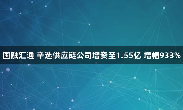 国融汇通 辛选供应链公司增资至1.55亿 增幅933%