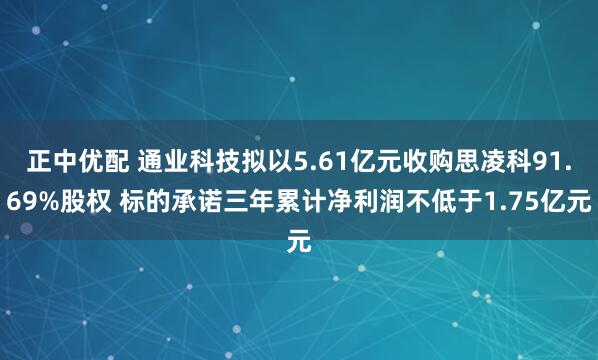 正中优配 通业科技拟以5.61亿元收购思凌科91.69%股权 标的承诺三年累计净利润不低于1.75亿元