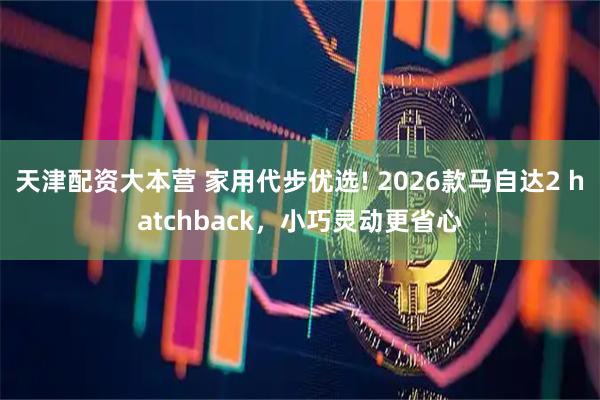 天津配资大本营 家用代步优选! 2026款马自达2 hatchback，小巧灵动更省心