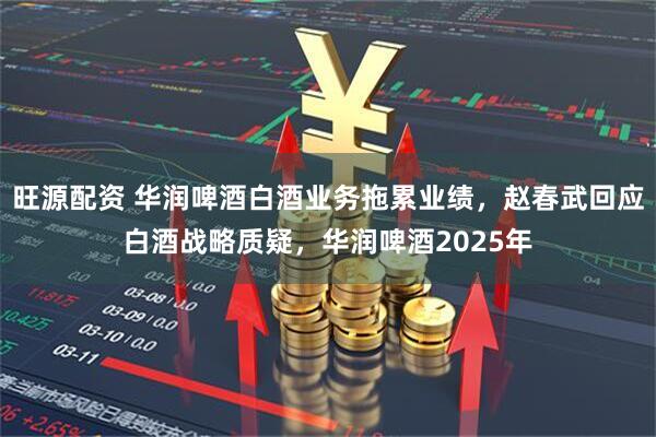 旺源配资 华润啤酒白酒业务拖累业绩，赵春武回应白酒战略质疑，华润啤酒2025年