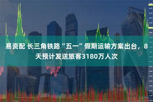 易资配 长三角铁路“五一”假期运输方案出台，8天预计发送旅客3180万人次