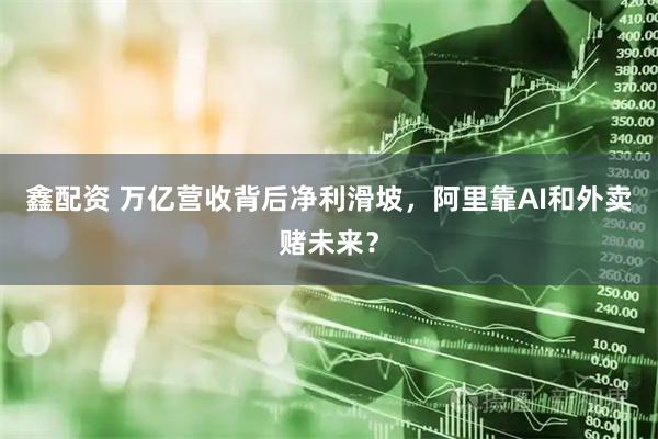鑫配资 万亿营收背后净利滑坡，阿里靠AI和外卖赌未来？
