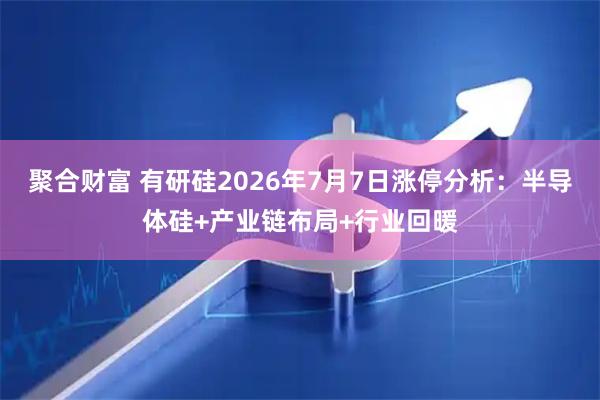 聚合财富 有研硅2026年7月7日涨停分析：半导体硅+产业链布局+行业回暖